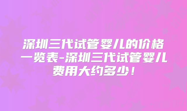 深圳三代试管婴儿的价格一览表-深圳三代试管婴儿费用大约多少！