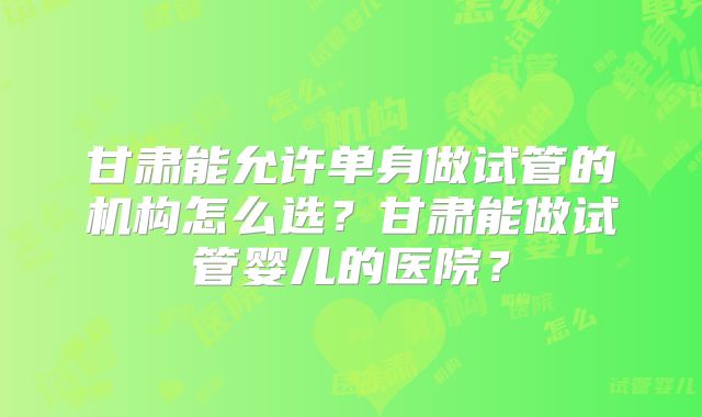 甘肃能允许单身做试管的机构怎么选？甘肃能做试管婴儿的医院？