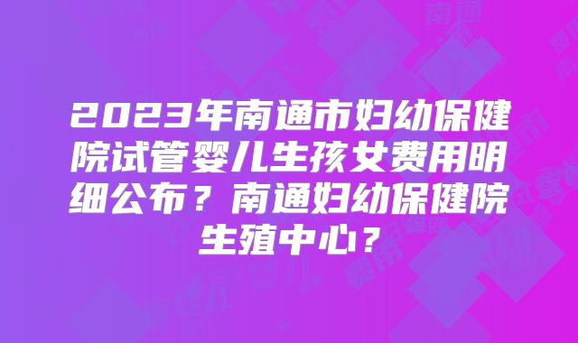 2023年南通市妇幼保健院试管婴儿生孩女费用明细公布？南通妇幼保健院生殖中心？