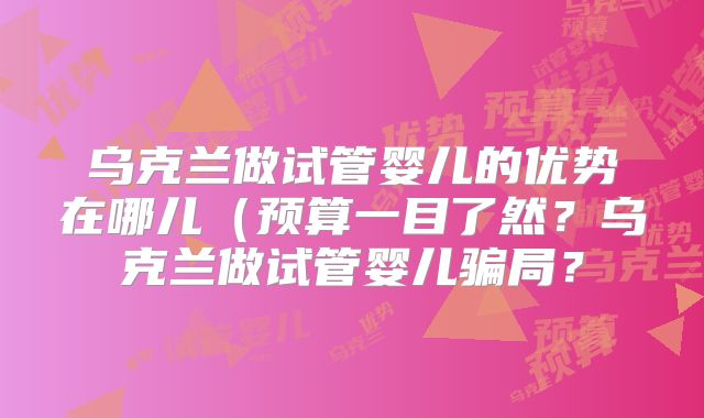 乌克兰做试管婴儿的优势在哪儿(预算一目了然?乌克兰做试管婴儿骗局?