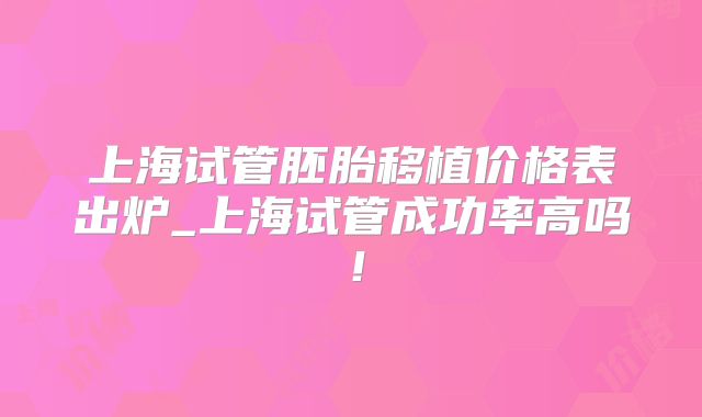 上海试管胚胎移植价格表出炉_上海试管成功率高吗!