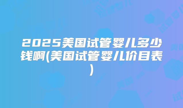 2025美国试管婴儿多少钱啊(美国试管婴儿价目表)