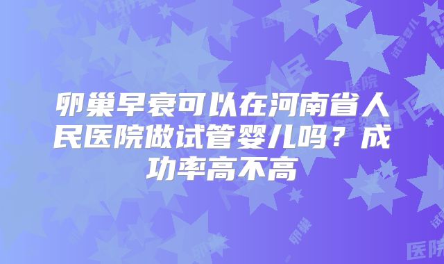 卵巢早衰可以在河南省人民医院做试管婴儿吗？成功率高不高