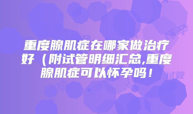 重度腺肌症在哪家做治疗好（附试管明细汇总,重度腺肌症可以怀孕吗！
