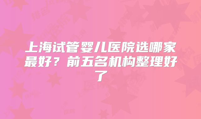 上海试管婴儿医院选哪家最好？前五名机构整理好了