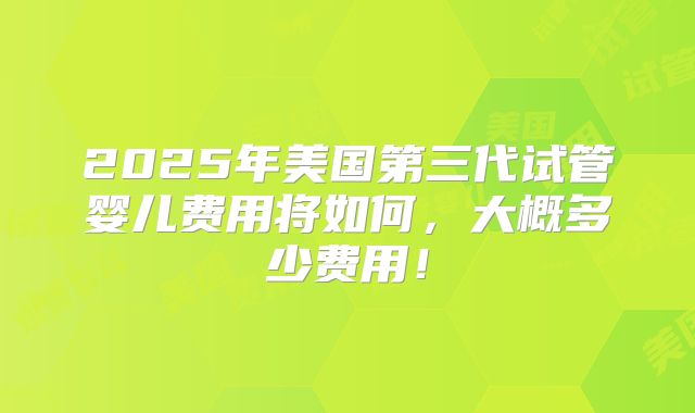 2025年美国第三代试管婴儿费用将如何，大概多少费用！