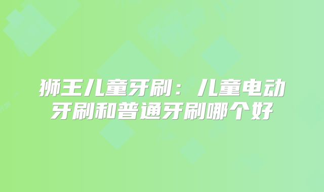 狮王儿童牙刷：儿童电动牙刷和普通牙刷哪个好