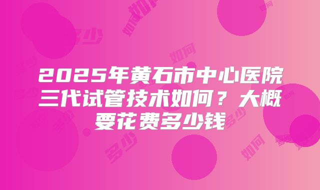 2025年黄石市中心医院三代试管技术如何？大概要花费多少钱