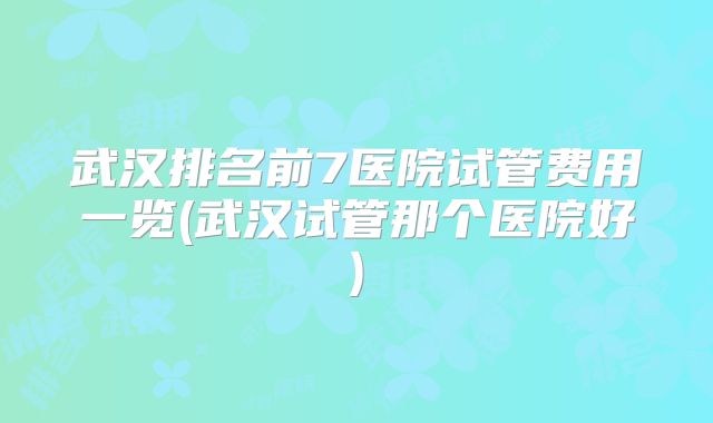 武汉排名前7医院试管费用一览(武汉试管那个医院好)