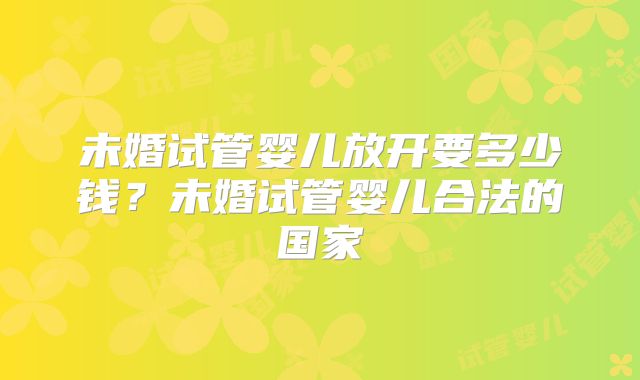 未婚试管婴儿放开要多少钱？未婚试管婴儿合法的国家