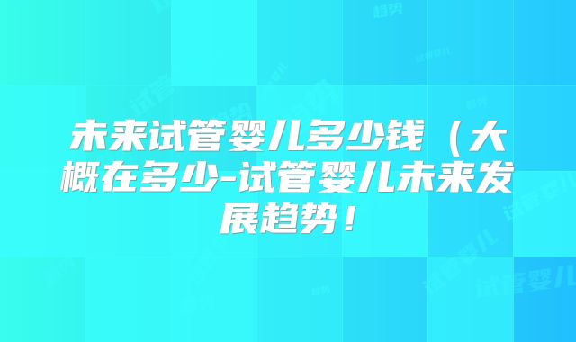 未来试管婴儿多少钱（大概在多少-试管婴儿未来发展趋势！