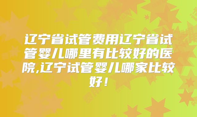 辽宁省试管费用辽宁省试管婴儿哪里有比较好的医院,辽宁试管婴儿哪家比较好！