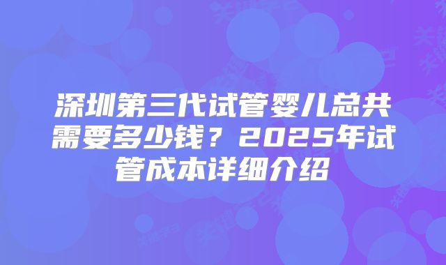 深圳第三代试管婴儿总共需要多少钱？2025年试管成本详细介绍