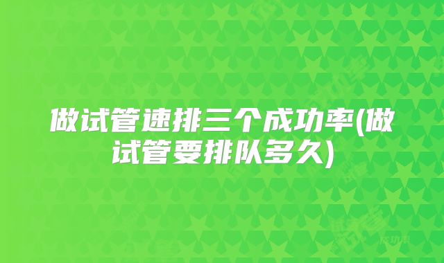 做试管速排三个成功率(做试管要排队多久)