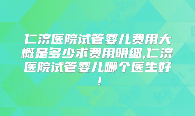 仁济医院试管婴儿费用大概是多少求费用明细,仁济医院试管婴儿哪个医生好！