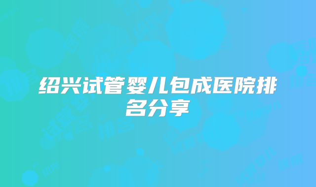 绍兴试管婴儿包成医院排名分享