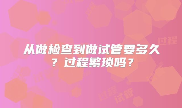 从做检查到做试管要多久?过程繁琐吗?