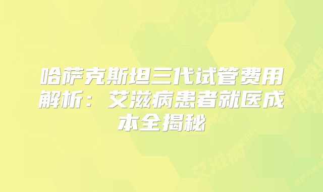 哈萨克斯坦三代试管费用解析:艾滋病患者就医成本全揭秘