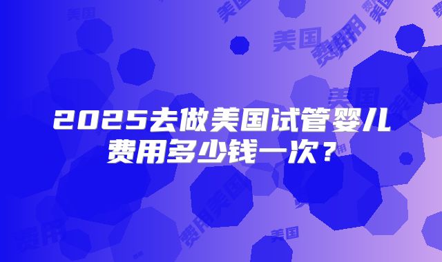 2025去做美国试管婴儿费用多少钱一次？