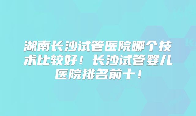 湖南长沙试管医院哪个技术比较好！长沙试管婴儿医院排名前十！