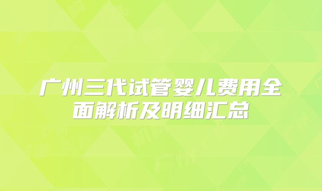 广州三代试管婴儿费用全面解析及明细汇总