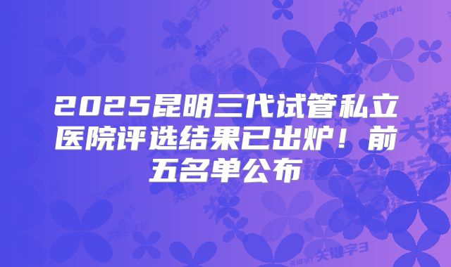 2025昆明三代试管私立医院评选结果已出炉！前五名单公布