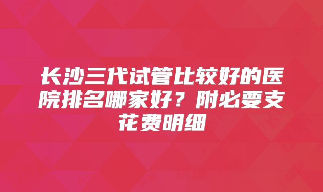 长沙三代试管比较好的医院排名哪家好？附必要支花费明细