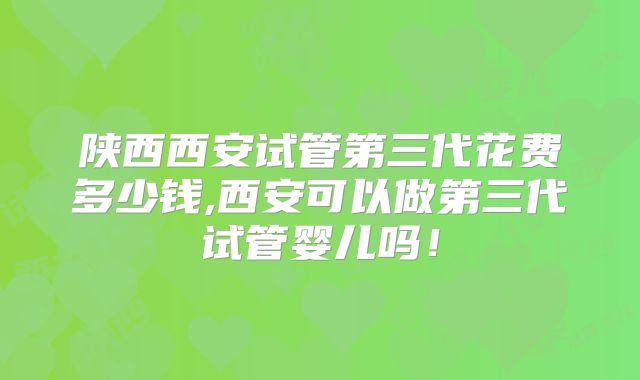 陕西西安试管第三代花费多少钱,西安可以做第三代试管婴儿吗！