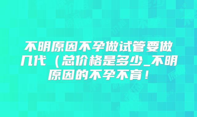 不明原因不孕做试管要做几代（总价格是多少_不明原因的不孕不育！