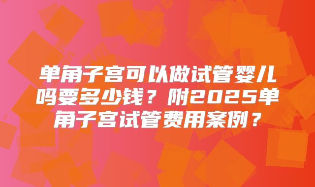 单角子宫可以做试管婴儿吗要多少钱？附2025单角子宫试管费用案例？