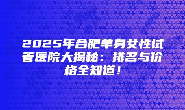 2025年合肥单身女性试管医院大揭秘：排名与价格全知道！