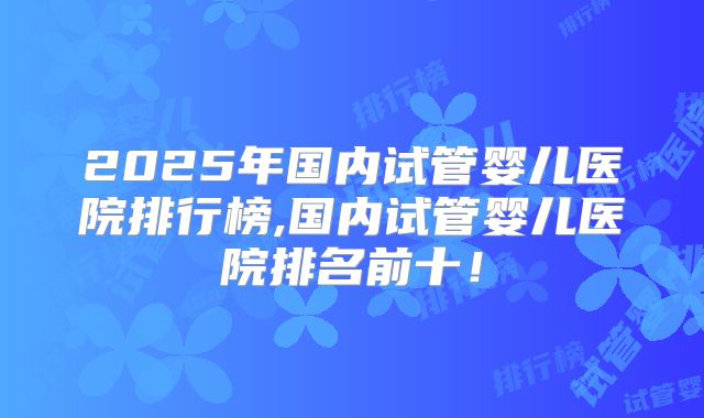 2025年国内试管婴儿医院排行榜,国内试管婴儿医院排名前十！