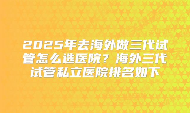 2025年去海外做三代试管怎么选医院？海外三代试管私立医院排名如下