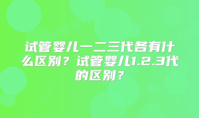 试管婴儿一二三代各有什么区别？试管婴儿1.2.3代的区别？