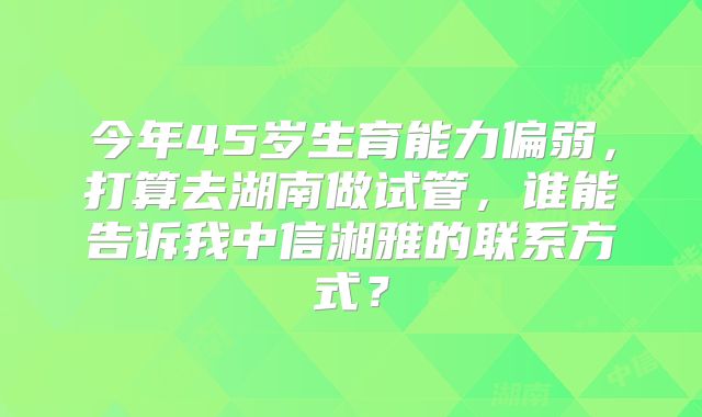 今年45岁生育能力偏弱，打算去湖南做试管，谁能告诉我中信湘雅的联系方式？