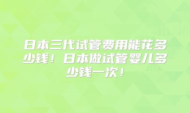 日本三代试管费用能花多少钱！日本做试管婴儿多少钱一次！