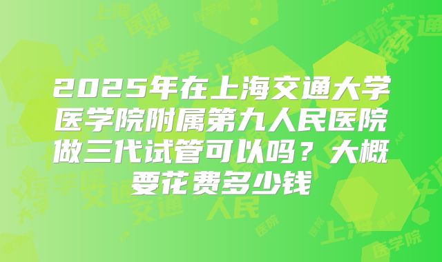 2025年在上海交通大学医学院附属第九人民医院做三代试管可以吗？大概要花费多少钱
