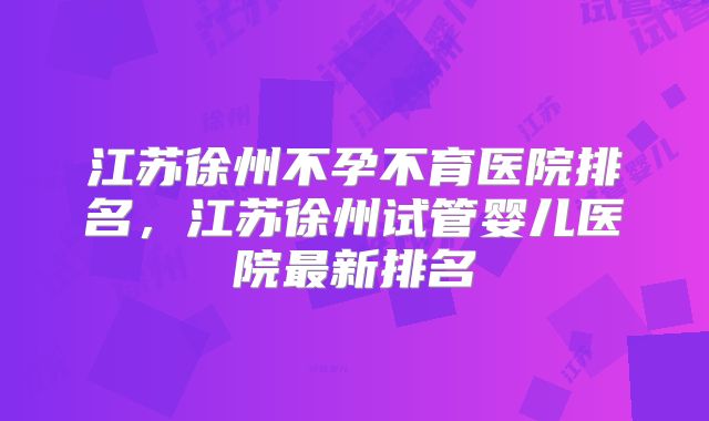 江苏徐州不孕不育医院排名，江苏徐州试管婴儿医院最新排名
