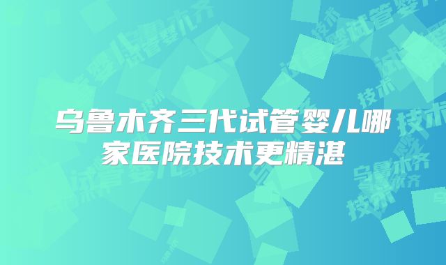 乌鲁木齐三代试管婴儿哪家医院技术更精湛