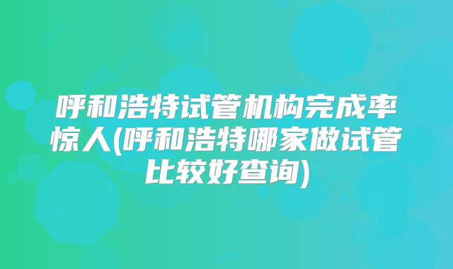 呼和浩特试管机构完成率惊人(呼和浩特哪家做试管比较好查询)