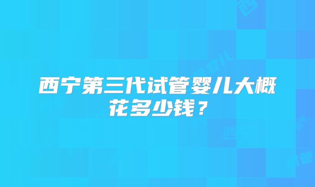 西宁第三代试管婴儿大概花多少钱？