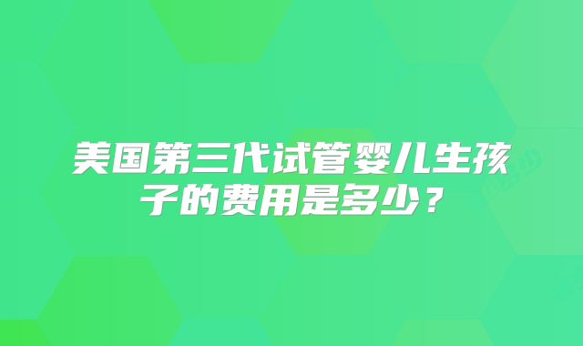 美国第三代试管婴儿生孩子的费用是多少？