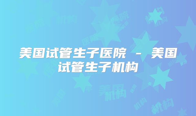 美国试管生子医院 - 美国试管生子机构