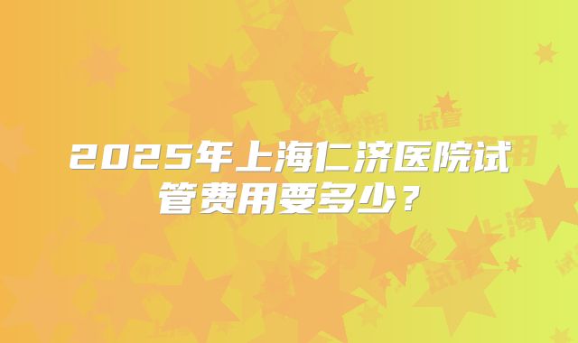 2025年上海仁济医院试管费用要多少？