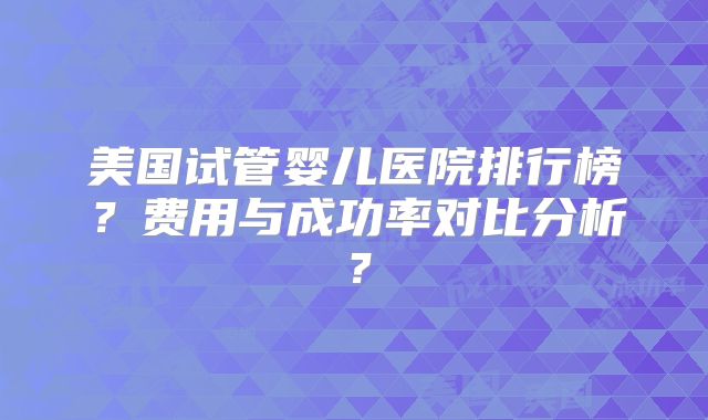 美国试管婴儿医院排行榜？费用与成功率对比分析？