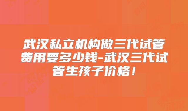 武汉私立机构做三代试管费用要多少钱-武汉三代试管生孩子价格！