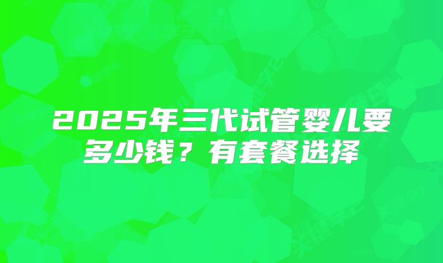 2025年三代试管婴儿要多少钱？有套餐选择