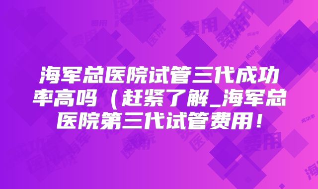 海军总医院试管三代成功率高吗(赶紧了解_海军总医院第三代试管费用!