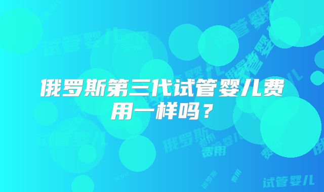 俄罗斯第三代试管婴儿费用一样吗？