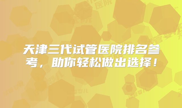 天津三代试管医院排名参考，助你轻松做出选择！